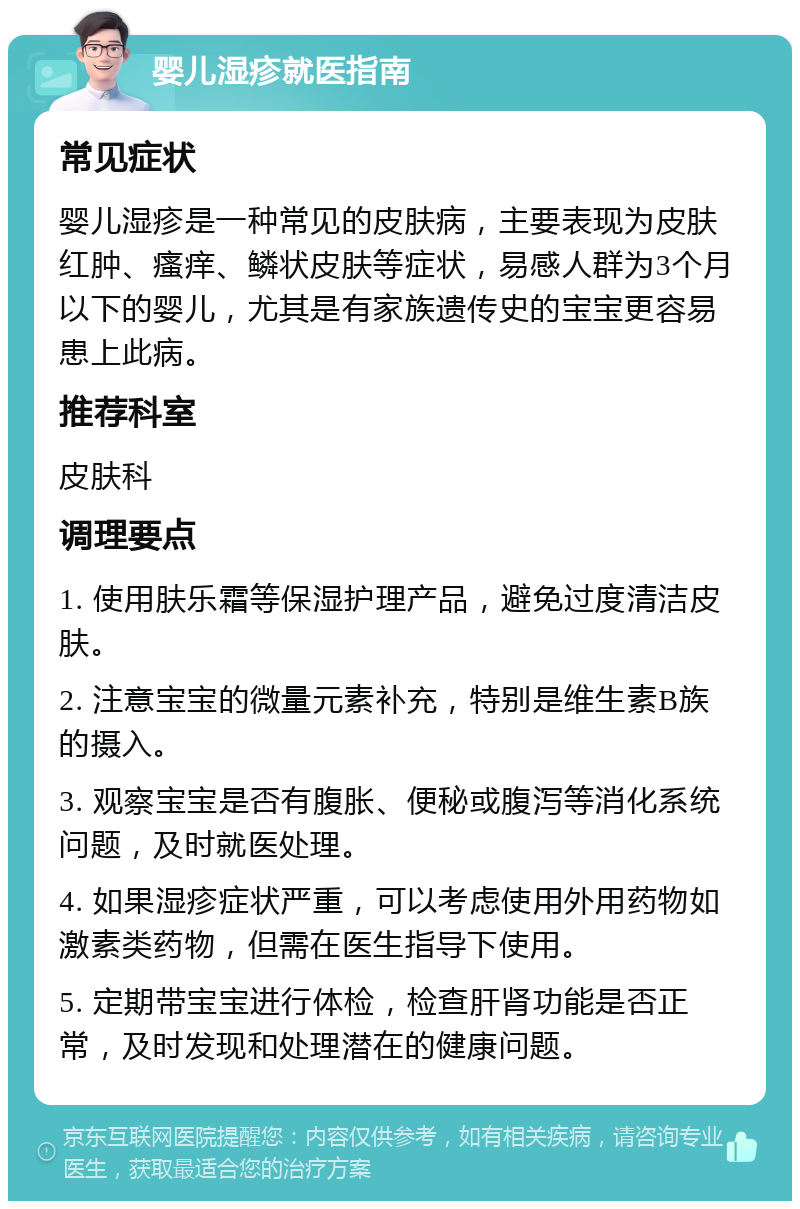 婴儿湿疹就医指南 常见症状 婴儿湿疹是一种常见的皮肤病，主要表现为皮肤红肿、瘙痒、鳞状皮肤等症状，易感人群为3个月以下的婴儿，尤其是有家族遗传史的宝宝更容易患上此病。 推荐科室 皮肤科 调理要点 1. 使用肤乐霜等保湿护理产品，避免过度清洁皮肤。 2. 注意宝宝的微量元素补充，特别是维生素B族的摄入。 3. 观察宝宝是否有腹胀、便秘或腹泻等消化系统问题，及时就医处理。 4. 如果湿疹症状严重，可以考虑使用外用药物如激素类药物，但需在医生指导下使用。 5. 定期带宝宝进行体检，检查肝肾功能是否正常，及时发现和处理潜在的健康问题。