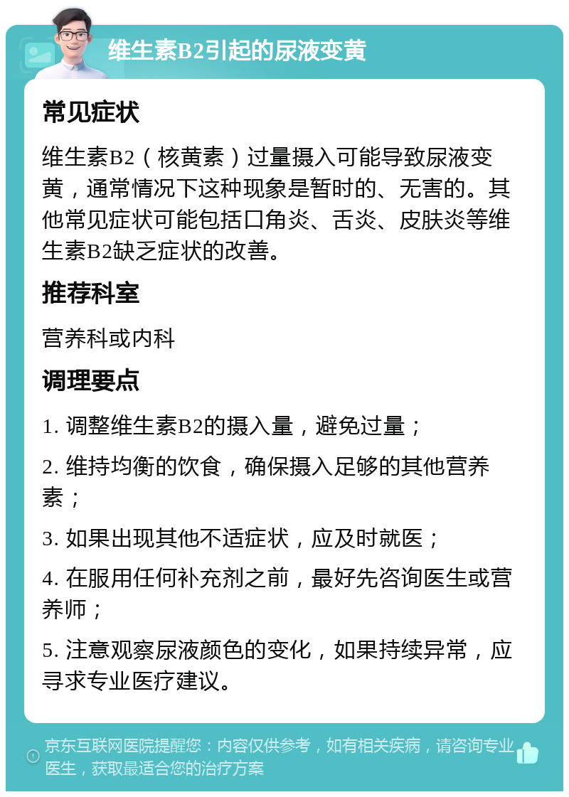 维生素B2引起的尿液变黄 常见症状 维生素B2（核黄素）过量摄入可能导致尿液变黄，通常情况下这种现象是暂时的、无害的。其他常见症状可能包括口角炎、舌炎、皮肤炎等维生素B2缺乏症状的改善。 推荐科室 营养科或内科 调理要点 1. 调整维生素B2的摄入量，避免过量； 2. 维持均衡的饮食，确保摄入足够的其他营养素； 3. 如果出现其他不适症状，应及时就医； 4. 在服用任何补充剂之前，最好先咨询医生或营养师； 5. 注意观察尿液颜色的变化，如果持续异常，应寻求专业医疗建议。