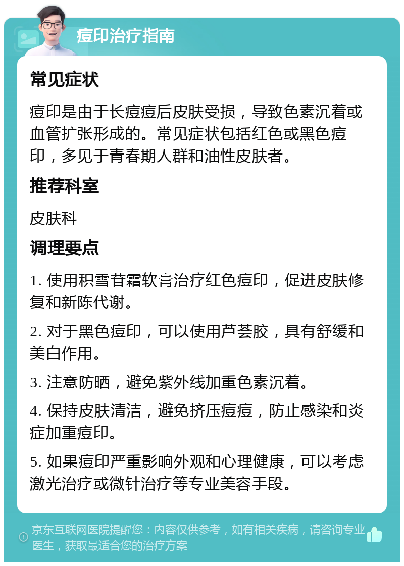 痘印治疗指南 常见症状 痘印是由于长痘痘后皮肤受损，导致色素沉着或血管扩张形成的。常见症状包括红色或黑色痘印，多见于青春期人群和油性皮肤者。 推荐科室 皮肤科 调理要点 1. 使用积雪苷霜软膏治疗红色痘印，促进皮肤修复和新陈代谢。 2. 对于黑色痘印，可以使用芦荟胶，具有舒缓和美白作用。 3. 注意防晒，避免紫外线加重色素沉着。 4. 保持皮肤清洁，避免挤压痘痘，防止感染和炎症加重痘印。 5. 如果痘印严重影响外观和心理健康，可以考虑激光治疗或微针治疗等专业美容手段。