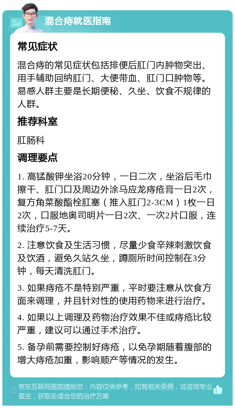 混合痔就医指南 常见症状 混合痔的常见症状包括排便后肛门内肿物突出、用手辅助回纳肛门、大便带血、肛门口肿物等。易感人群主要是长期便秘、久坐、饮食不规律的人群。 推荐科室 肛肠科 调理要点 1. 高锰酸钾坐浴20分钟，一日二次，坐浴后毛巾擦干、肛门口及周边外涂马应龙痔疮膏一日2次，复方角菜酸酯栓肛塞（推入肛门2-3CM）1枚一日2次，口服地奥司明片一日2次、一次2片口服，连续治疗5-7天。 2. 注意饮食及生活习惯，尽量少食辛辣刺激饮食及饮酒，避免久站久坐，蹲厕所时间控制在3分钟，每天清洗肛门。 3. 如果痔疮不是特别严重，平时要注意从饮食方面来调理，并且针对性的使用药物来进行治疗。 4. 如果以上调理及药物治疗效果不佳或痔疮比较严重，建议可以通过手术治疗。 5. 备孕前需要控制好痔疮，以免孕期随着腹部的增大痔疮加重，影响顺产等情况的发生。