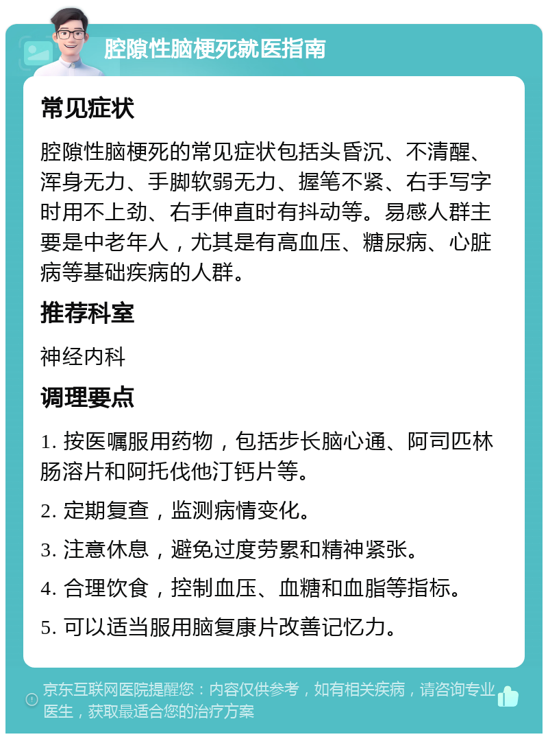 腔隙性脑梗死就医指南 常见症状 腔隙性脑梗死的常见症状包括头昏沉、不清醒、浑身无力、手脚软弱无力、握笔不紧、右手写字时用不上劲、右手伸直时有抖动等。易感人群主要是中老年人，尤其是有高血压、糖尿病、心脏病等基础疾病的人群。 推荐科室 神经内科 调理要点 1. 按医嘱服用药物，包括步长脑心通、阿司匹林肠溶片和阿托伐他汀钙片等。 2. 定期复查，监测病情变化。 3. 注意休息，避免过度劳累和精神紧张。 4. 合理饮食，控制血压、血糖和血脂等指标。 5. 可以适当服用脑复康片改善记忆力。