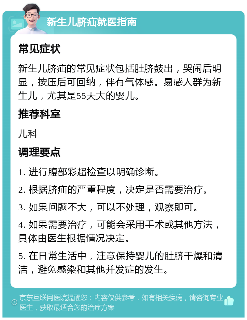 新生儿脐疝就医指南 常见症状 新生儿脐疝的常见症状包括肚脐鼓出，哭闹后明显，按压后可回纳，伴有气体感。易感人群为新生儿，尤其是55天大的婴儿。 推荐科室 儿科 调理要点 1. 进行腹部彩超检查以明确诊断。 2. 根据脐疝的严重程度，决定是否需要治疗。 3. 如果问题不大，可以不处理，观察即可。 4. 如果需要治疗，可能会采用手术或其他方法，具体由医生根据情况决定。 5. 在日常生活中，注意保持婴儿的肚脐干燥和清洁，避免感染和其他并发症的发生。