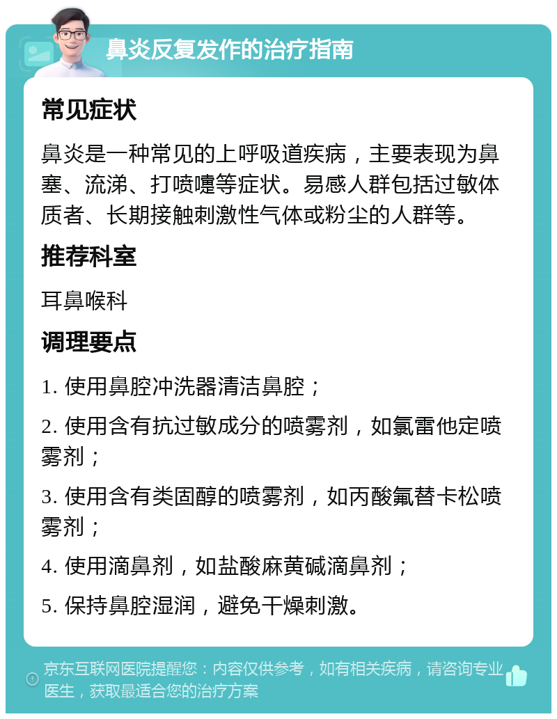 鼻炎反复发作的治疗指南 常见症状 鼻炎是一种常见的上呼吸道疾病，主要表现为鼻塞、流涕、打喷嚏等症状。易感人群包括过敏体质者、长期接触刺激性气体或粉尘的人群等。 推荐科室 耳鼻喉科 调理要点 1. 使用鼻腔冲洗器清洁鼻腔； 2. 使用含有抗过敏成分的喷雾剂，如氯雷他定喷雾剂； 3. 使用含有类固醇的喷雾剂，如丙酸氟替卡松喷雾剂； 4. 使用滴鼻剂，如盐酸麻黄碱滴鼻剂； 5. 保持鼻腔湿润，避免干燥刺激。