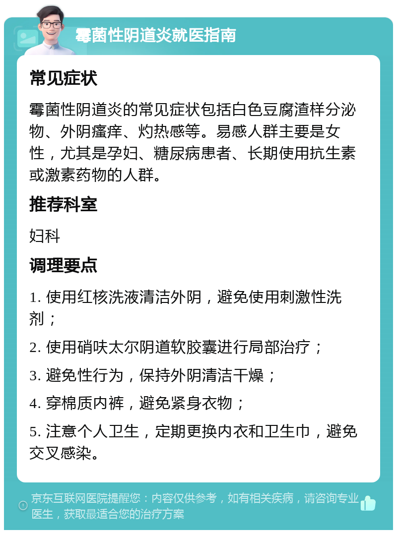 霉菌性阴道炎就医指南 常见症状 霉菌性阴道炎的常见症状包括白色豆腐渣样分泌物、外阴瘙痒、灼热感等。易感人群主要是女性，尤其是孕妇、糖尿病患者、长期使用抗生素或激素药物的人群。 推荐科室 妇科 调理要点 1. 使用红核洗液清洁外阴，避免使用刺激性洗剂； 2. 使用硝呋太尔阴道软胶囊进行局部治疗； 3. 避免性行为，保持外阴清洁干燥； 4. 穿棉质内裤，避免紧身衣物； 5. 注意个人卫生，定期更换内衣和卫生巾，避免交叉感染。