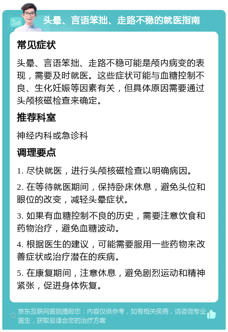 头晕、言语笨拙、走路不稳的就医指南 常见症状 头晕、言语笨拙、走路不稳可能是颅内病变的表现，需要及时就医。这些症状可能与血糖控制不良、生化妊娠等因素有关，但具体原因需要通过头颅核磁检查来确定。 推荐科室 神经内科或急诊科 调理要点 1. 尽快就医，进行头颅核磁检查以明确病因。 2. 在等待就医期间，保持卧床休息，避免头位和眼位的改变，减轻头晕症状。 3. 如果有血糖控制不良的历史，需要注意饮食和药物治疗，避免血糖波动。 4. 根据医生的建议，可能需要服用一些药物来改善症状或治疗潜在的疾病。 5. 在康复期间，注意休息，避免剧烈运动和精神紧张，促进身体恢复。