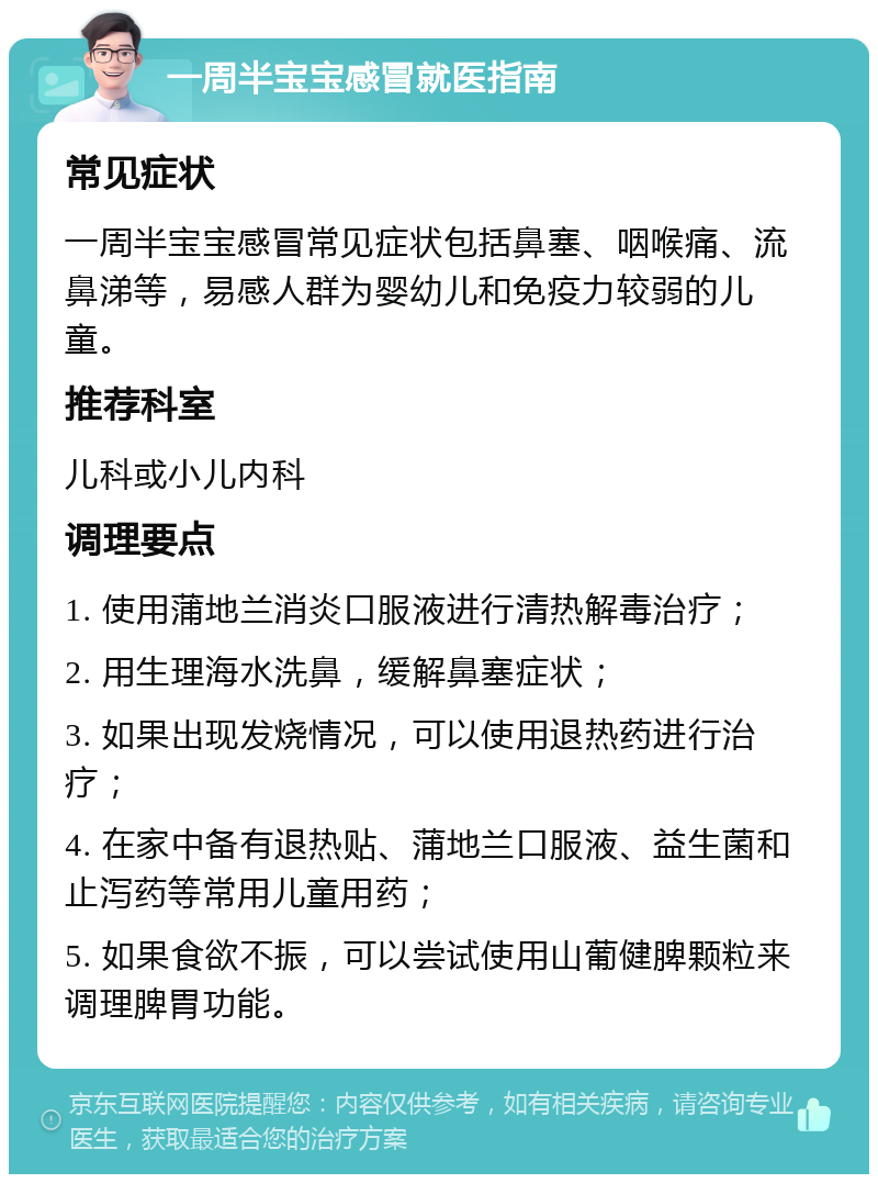 一周半宝宝感冒就医指南 常见症状 一周半宝宝感冒常见症状包括鼻塞、咽喉痛、流鼻涕等，易感人群为婴幼儿和免疫力较弱的儿童。 推荐科室 儿科或小儿内科 调理要点 1. 使用蒲地兰消炎口服液进行清热解毒治疗； 2. 用生理海水洗鼻，缓解鼻塞症状； 3. 如果出现发烧情况，可以使用退热药进行治疗； 4. 在家中备有退热贴、蒲地兰口服液、益生菌和止泻药等常用儿童用药； 5. 如果食欲不振，可以尝试使用山葡健脾颗粒来调理脾胃功能。