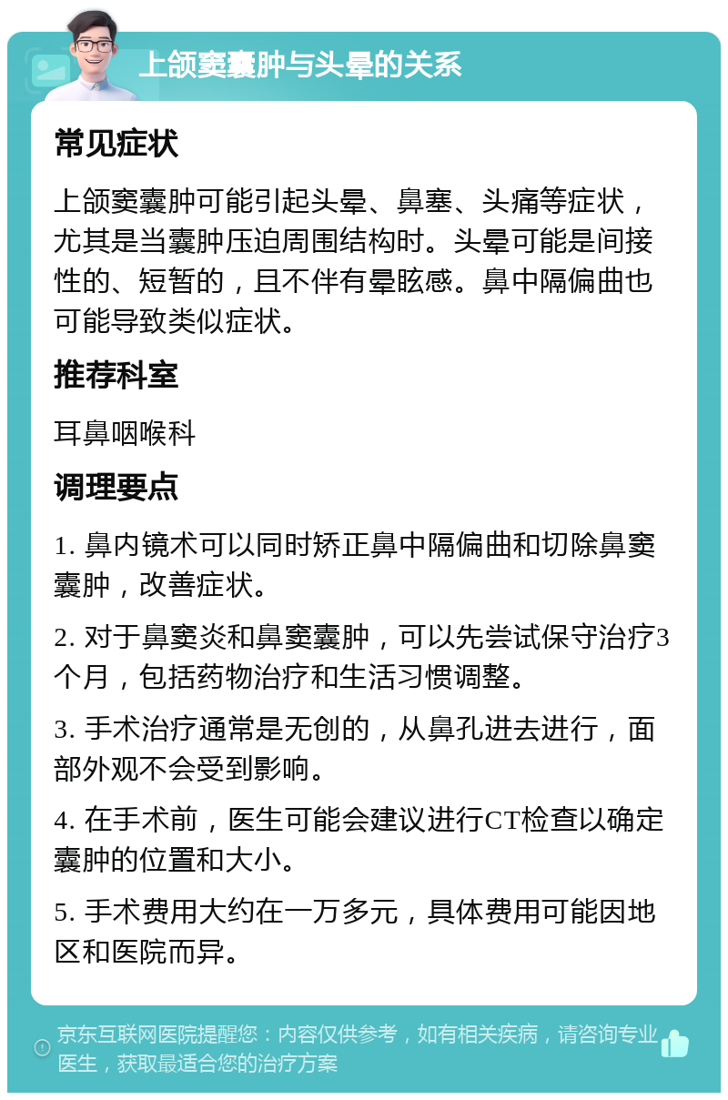 上颌窦囊肿与头晕的关系 常见症状 上颌窦囊肿可能引起头晕、鼻塞、头痛等症状，尤其是当囊肿压迫周围结构时。头晕可能是间接性的、短暂的，且不伴有晕眩感。鼻中隔偏曲也可能导致类似症状。 推荐科室 耳鼻咽喉科 调理要点 1. 鼻内镜术可以同时矫正鼻中隔偏曲和切除鼻窦囊肿，改善症状。 2. 对于鼻窦炎和鼻窦囊肿，可以先尝试保守治疗3个月，包括药物治疗和生活习惯调整。 3. 手术治疗通常是无创的，从鼻孔进去进行，面部外观不会受到影响。 4. 在手术前，医生可能会建议进行CT检查以确定囊肿的位置和大小。 5. 手术费用大约在一万多元，具体费用可能因地区和医院而异。