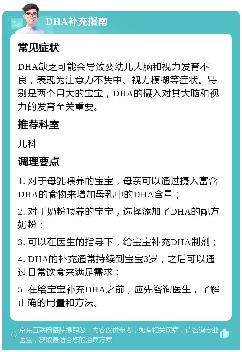 DHA补充指南 常见症状 DHA缺乏可能会导致婴幼儿大脑和视力发育不良，表现为注意力不集中、视力模糊等症状。特别是两个月大的宝宝，DHA的摄入对其大脑和视力的发育至关重要。 推荐科室 儿科 调理要点 1. 对于母乳喂养的宝宝，母亲可以通过摄入富含DHA的食物来增加母乳中的DHA含量； 2. 对于奶粉喂养的宝宝，选择添加了DHA的配方奶粉； 3. 可以在医生的指导下，给宝宝补充DHA制剂； 4. DHA的补充通常持续到宝宝3岁，之后可以通过日常饮食来满足需求； 5. 在给宝宝补充DHA之前，应先咨询医生，了解正确的用量和方法。