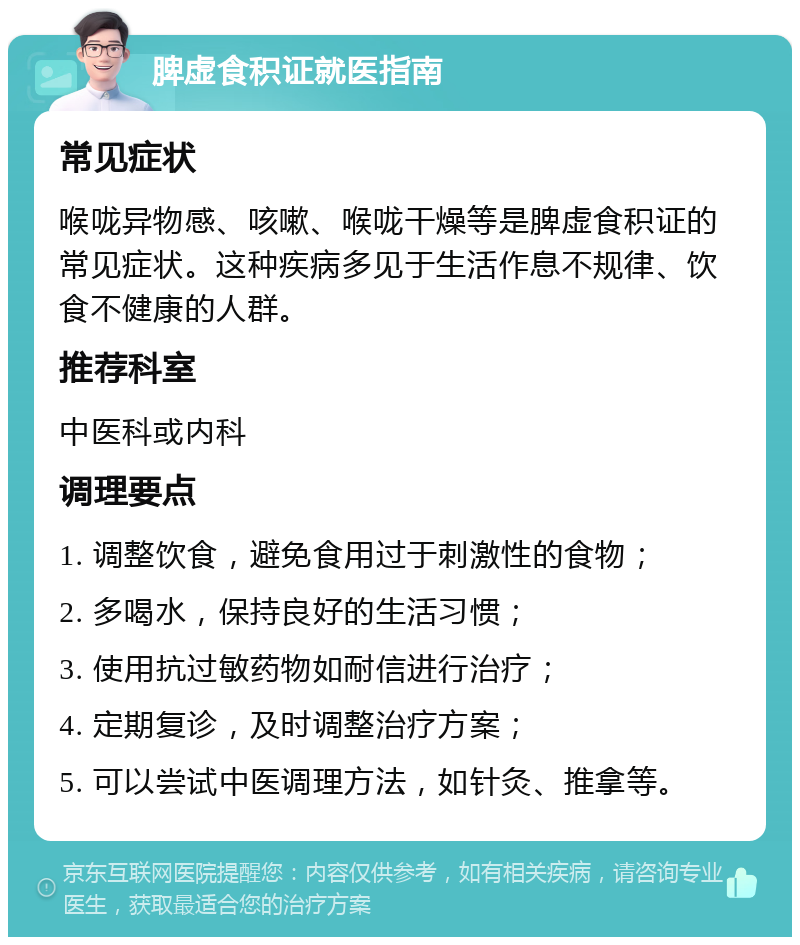 脾虚食积证就医指南 常见症状 喉咙异物感、咳嗽、喉咙干燥等是脾虚食积证的常见症状。这种疾病多见于生活作息不规律、饮食不健康的人群。 推荐科室 中医科或内科 调理要点 1. 调整饮食，避免食用过于刺激性的食物； 2. 多喝水，保持良好的生活习惯； 3. 使用抗过敏药物如耐信进行治疗； 4. 定期复诊，及时调整治疗方案； 5. 可以尝试中医调理方法，如针灸、推拿等。