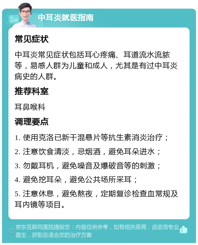 中耳炎就医指南 常见症状 中耳炎常见症状包括耳心疼痛、耳道流水流脓等，易感人群为儿童和成人，尤其是有过中耳炎病史的人群。 推荐科室 耳鼻喉科 调理要点 1. 使用克洛已新干混悬片等抗生素消炎治疗； 2. 注意饮食清淡，忌烟酒，避免耳朵进水； 3. 勿戴耳机，避免噪音及爆破音等的刺激； 4. 避免挖耳朵，避免公共场所采耳； 5. 注意休息，避免熬夜，定期复诊检查血常规及耳内镜等项目。