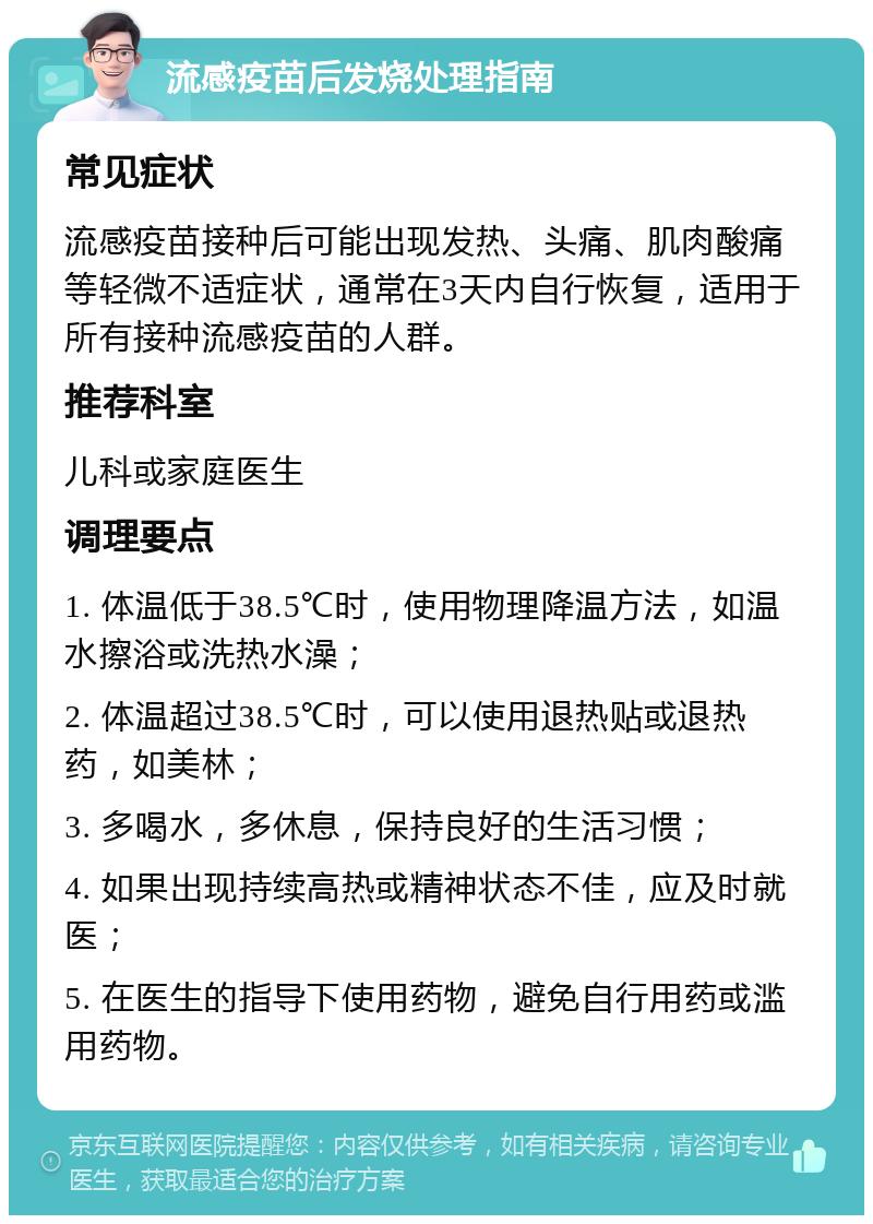 流感疫苗后发烧处理指南 常见症状 流感疫苗接种后可能出现发热、头痛、肌肉酸痛等轻微不适症状，通常在3天内自行恢复，适用于所有接种流感疫苗的人群。 推荐科室 儿科或家庭医生 调理要点 1. 体温低于38.5℃时，使用物理降温方法，如温水擦浴或洗热水澡； 2. 体温超过38.5℃时，可以使用退热贴或退热药，如美林； 3. 多喝水，多休息，保持良好的生活习惯； 4. 如果出现持续高热或精神状态不佳，应及时就医； 5. 在医生的指导下使用药物，避免自行用药或滥用药物。