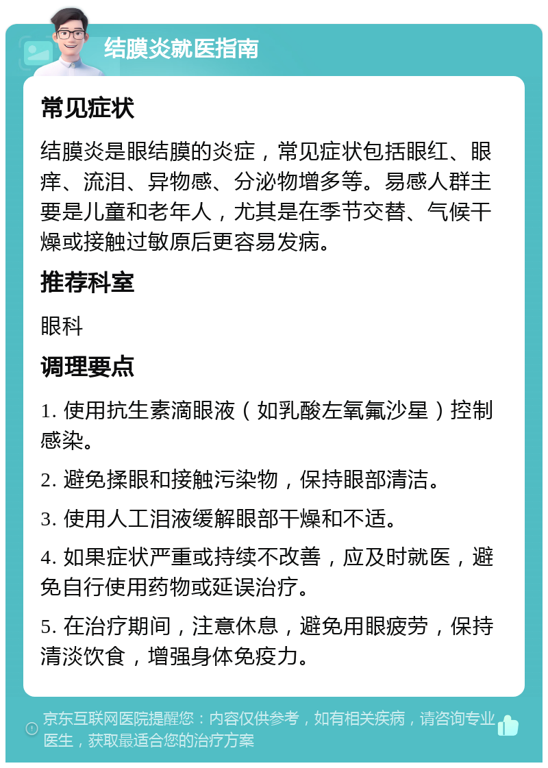 结膜炎就医指南 常见症状 结膜炎是眼结膜的炎症，常见症状包括眼红、眼痒、流泪、异物感、分泌物增多等。易感人群主要是儿童和老年人，尤其是在季节交替、气候干燥或接触过敏原后更容易发病。 推荐科室 眼科 调理要点 1. 使用抗生素滴眼液（如乳酸左氧氟沙星）控制感染。 2. 避免揉眼和接触污染物，保持眼部清洁。 3. 使用人工泪液缓解眼部干燥和不适。 4. 如果症状严重或持续不改善，应及时就医，避免自行使用药物或延误治疗。 5. 在治疗期间，注意休息，避免用眼疲劳，保持清淡饮食，增强身体免疫力。