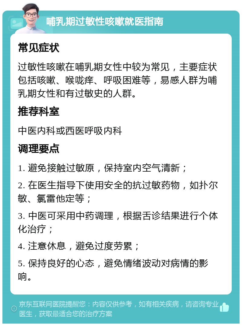 哺乳期过敏性咳嗽就医指南 常见症状 过敏性咳嗽在哺乳期女性中较为常见，主要症状包括咳嗽、喉咙痒、呼吸困难等，易感人群为哺乳期女性和有过敏史的人群。 推荐科室 中医内科或西医呼吸内科 调理要点 1. 避免接触过敏原，保持室内空气清新； 2. 在医生指导下使用安全的抗过敏药物，如扑尔敏、氯雷他定等； 3. 中医可采用中药调理，根据舌诊结果进行个体化治疗； 4. 注意休息，避免过度劳累； 5. 保持良好的心态，避免情绪波动对病情的影响。