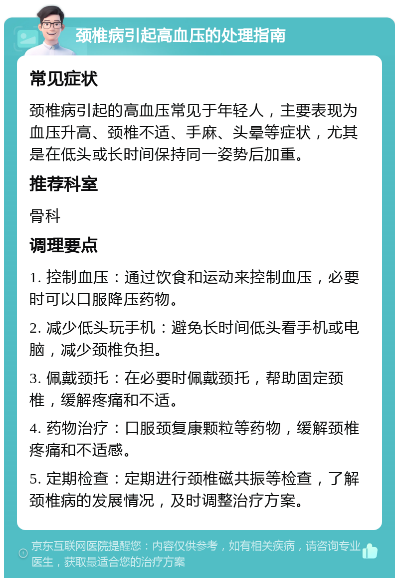 颈椎病引起高血压的处理指南 常见症状 颈椎病引起的高血压常见于年轻人，主要表现为血压升高、颈椎不适、手麻、头晕等症状，尤其是在低头或长时间保持同一姿势后加重。 推荐科室 骨科 调理要点 1. 控制血压：通过饮食和运动来控制血压，必要时可以口服降压药物。 2. 减少低头玩手机：避免长时间低头看手机或电脑，减少颈椎负担。 3. 佩戴颈托：在必要时佩戴颈托，帮助固定颈椎，缓解疼痛和不适。 4. 药物治疗：口服颈复康颗粒等药物，缓解颈椎疼痛和不适感。 5. 定期检查：定期进行颈椎磁共振等检查，了解颈椎病的发展情况，及时调整治疗方案。