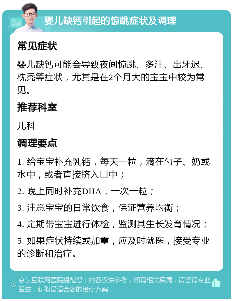 婴儿缺钙引起的惊跳症状及调理 常见症状 婴儿缺钙可能会导致夜间惊跳、多汗、出牙迟、枕秃等症状，尤其是在2个月大的宝宝中较为常见。 推荐科室 儿科 调理要点 1. 给宝宝补充乳钙，每天一粒，滴在勺子、奶或水中，或者直接挤入口中； 2. 晚上同时补充DHA，一次一粒； 3. 注意宝宝的日常饮食，保证营养均衡； 4. 定期带宝宝进行体检，监测其生长发育情况； 5. 如果症状持续或加重，应及时就医，接受专业的诊断和治疗。