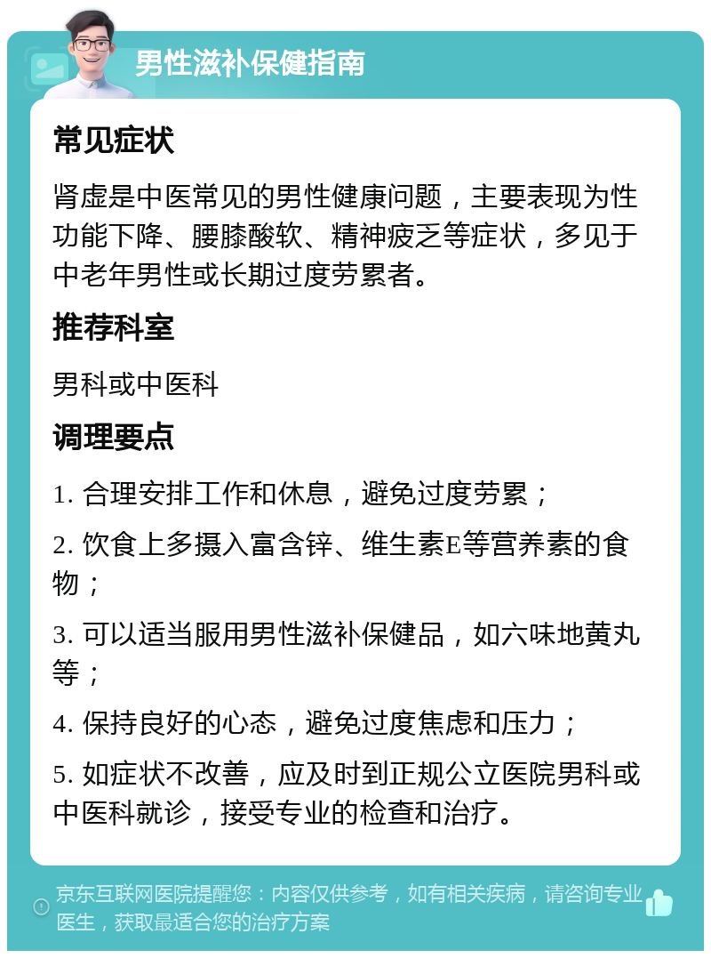 男性滋补保健指南 常见症状 肾虚是中医常见的男性健康问题，主要表现为性功能下降、腰膝酸软、精神疲乏等症状，多见于中老年男性或长期过度劳累者。 推荐科室 男科或中医科 调理要点 1. 合理安排工作和休息，避免过度劳累； 2. 饮食上多摄入富含锌、维生素E等营养素的食物； 3. 可以适当服用男性滋补保健品，如六味地黄丸等； 4. 保持良好的心态，避免过度焦虑和压力； 5. 如症状不改善，应及时到正规公立医院男科或中医科就诊，接受专业的检查和治疗。