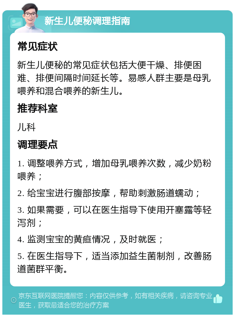 新生儿便秘调理指南 常见症状 新生儿便秘的常见症状包括大便干燥、排便困难、排便间隔时间延长等。易感人群主要是母乳喂养和混合喂养的新生儿。 推荐科室 儿科 调理要点 1. 调整喂养方式，增加母乳喂养次数，减少奶粉喂养； 2. 给宝宝进行腹部按摩，帮助刺激肠道蠕动； 3. 如果需要，可以在医生指导下使用开塞露等轻泻剂； 4. 监测宝宝的黄疸情况，及时就医； 5. 在医生指导下，适当添加益生菌制剂，改善肠道菌群平衡。