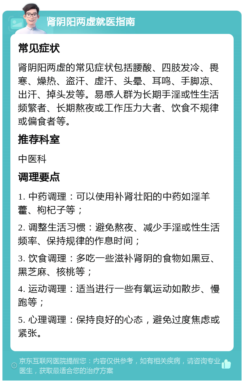 肾阴阳两虚就医指南 常见症状 肾阴阳两虚的常见症状包括腰酸、四肢发冷、畏寒、燥热、盗汗、虚汗、头晕、耳鸣、手脚凉、出汗、掉头发等。易感人群为长期手淫或性生活频繁者、长期熬夜或工作压力大者、饮食不规律或偏食者等。 推荐科室 中医科 调理要点 1. 中药调理：可以使用补肾壮阳的中药如淫羊藿、枸杞子等； 2. 调整生活习惯：避免熬夜、减少手淫或性生活频率、保持规律的作息时间； 3. 饮食调理：多吃一些滋补肾阴的食物如黑豆、黑芝麻、核桃等； 4. 运动调理：适当进行一些有氧运动如散步、慢跑等； 5. 心理调理：保持良好的心态，避免过度焦虑或紧张。