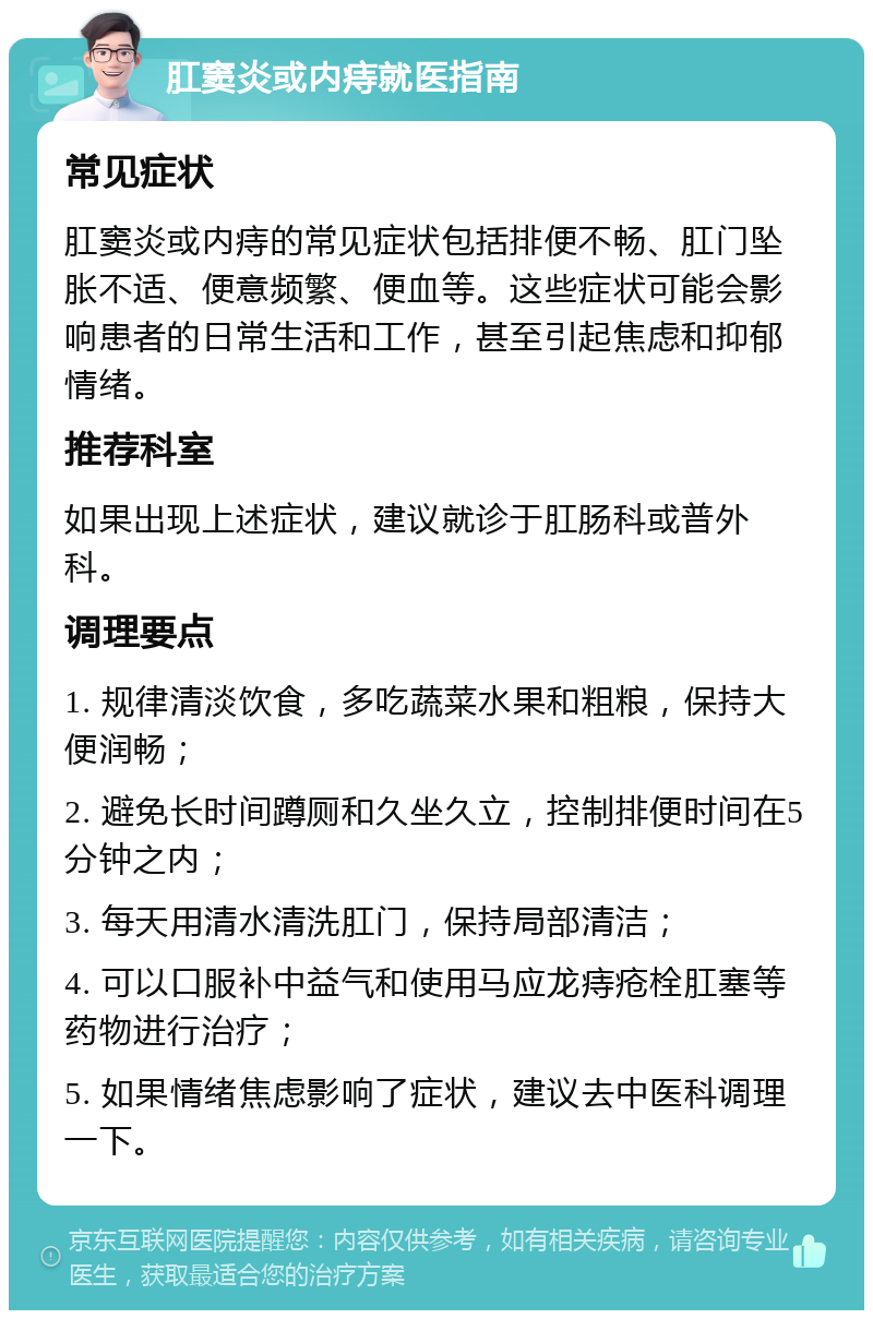 肛窦炎或内痔就医指南 常见症状 肛窦炎或内痔的常见症状包括排便不畅、肛门坠胀不适、便意频繁、便血等。这些症状可能会影响患者的日常生活和工作，甚至引起焦虑和抑郁情绪。 推荐科室 如果出现上述症状，建议就诊于肛肠科或普外科。 调理要点 1. 规律清淡饮食，多吃蔬菜水果和粗粮，保持大便润畅； 2. 避免长时间蹲厕和久坐久立，控制排便时间在5分钟之内； 3. 每天用清水清洗肛门，保持局部清洁； 4. 可以口服补中益气和使用马应龙痔疮栓肛塞等药物进行治疗； 5. 如果情绪焦虑影响了症状，建议去中医科调理一下。