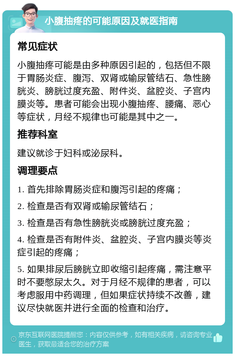 小腹抽疼的可能原因及就医指南 常见症状 小腹抽疼可能是由多种原因引起的，包括但不限于胃肠炎症、腹泻、双肾或输尿管结石、急性膀胱炎、膀胱过度充盈、附件炎、盆腔炎、子宫内膜炎等。患者可能会出现小腹抽疼、腰痛、恶心等症状，月经不规律也可能是其中之一。 推荐科室 建议就诊于妇科或泌尿科。 调理要点 1. 首先排除胃肠炎症和腹泻引起的疼痛； 2. 检查是否有双肾或输尿管结石； 3. 检查是否有急性膀胱炎或膀胱过度充盈； 4. 检查是否有附件炎、盆腔炎、子宫内膜炎等炎症引起的疼痛； 5. 如果排尿后膀胱立即收缩引起疼痛，需注意平时不要憋尿太久。对于月经不规律的患者，可以考虑服用中药调理，但如果症状持续不改善，建议尽快就医并进行全面的检查和治疗。