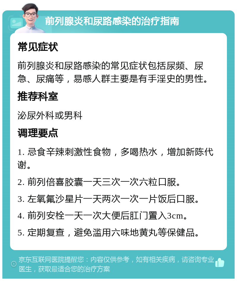 前列腺炎和尿路感染的治疗指南 常见症状 前列腺炎和尿路感染的常见症状包括尿频、尿急、尿痛等，易感人群主要是有手淫史的男性。 推荐科室 泌尿外科或男科 调理要点 1. 忌食辛辣刺激性食物，多喝热水，增加新陈代谢。 2. 前列倍喜胶囊一天三次一次六粒口服。 3. 左氧氟沙星片一天两次一次一片饭后口服。 4. 前列安栓一天一次大便后肛门置入3cm。 5. 定期复查，避免滥用六味地黄丸等保健品。