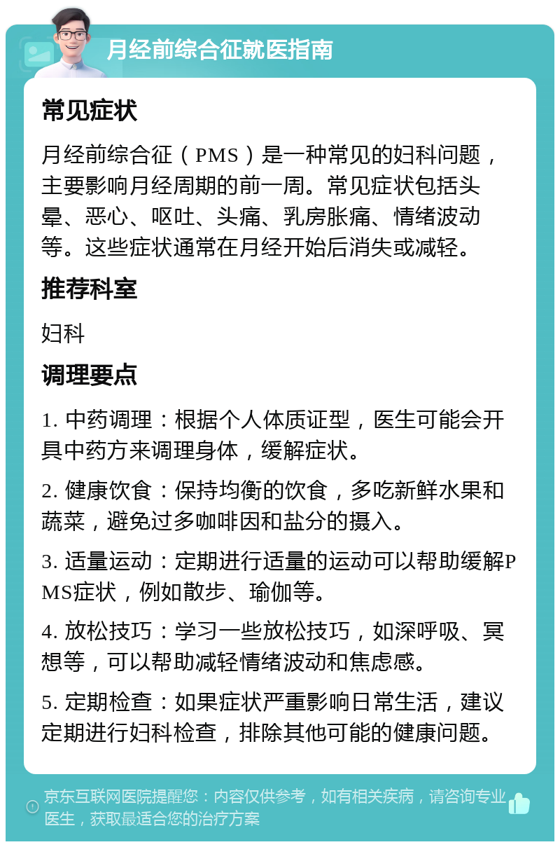 月经前综合征就医指南 常见症状 月经前综合征（PMS）是一种常见的妇科问题，主要影响月经周期的前一周。常见症状包括头晕、恶心、呕吐、头痛、乳房胀痛、情绪波动等。这些症状通常在月经开始后消失或减轻。 推荐科室 妇科 调理要点 1. 中药调理：根据个人体质证型，医生可能会开具中药方来调理身体，缓解症状。 2. 健康饮食：保持均衡的饮食，多吃新鲜水果和蔬菜，避免过多咖啡因和盐分的摄入。 3. 适量运动：定期进行适量的运动可以帮助缓解PMS症状，例如散步、瑜伽等。 4. 放松技巧：学习一些放松技巧，如深呼吸、冥想等，可以帮助减轻情绪波动和焦虑感。 5. 定期检查：如果症状严重影响日常生活，建议定期进行妇科检查，排除其他可能的健康问题。