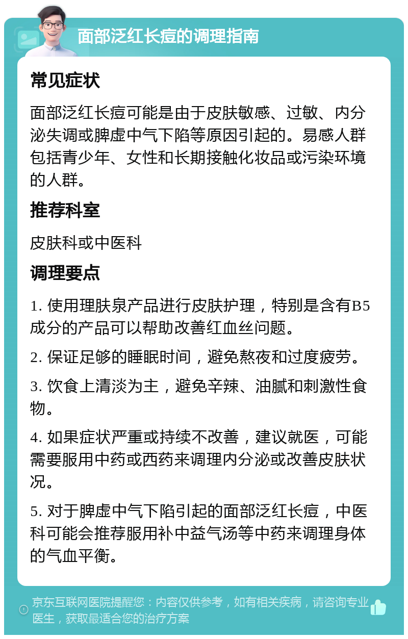 面部泛红长痘的调理指南 常见症状 面部泛红长痘可能是由于皮肤敏感、过敏、内分泌失调或脾虚中气下陷等原因引起的。易感人群包括青少年、女性和长期接触化妆品或污染环境的人群。 推荐科室 皮肤科或中医科 调理要点 1. 使用理肤泉产品进行皮肤护理，特别是含有B5成分的产品可以帮助改善红血丝问题。 2. 保证足够的睡眠时间，避免熬夜和过度疲劳。 3. 饮食上清淡为主，避免辛辣、油腻和刺激性食物。 4. 如果症状严重或持续不改善，建议就医，可能需要服用中药或西药来调理内分泌或改善皮肤状况。 5. 对于脾虚中气下陷引起的面部泛红长痘，中医科可能会推荐服用补中益气汤等中药来调理身体的气血平衡。