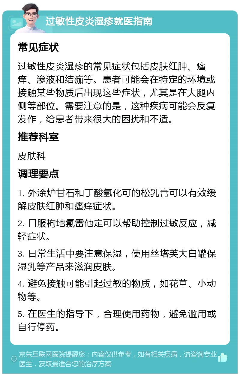 过敏性皮炎湿疹就医指南 常见症状 过敏性皮炎湿疹的常见症状包括皮肤红肿、瘙痒、渗液和结痂等。患者可能会在特定的环境或接触某些物质后出现这些症状，尤其是在大腿内侧等部位。需要注意的是，这种疾病可能会反复发作，给患者带来很大的困扰和不适。 推荐科室 皮肤科 调理要点 1. 外涂炉甘石和丁酸氢化可的松乳膏可以有效缓解皮肤红肿和瘙痒症状。 2. 口服枸地氯雷他定可以帮助控制过敏反应，减轻症状。 3. 日常生活中要注意保湿，使用丝塔芙大白罐保湿乳等产品来滋润皮肤。 4. 避免接触可能引起过敏的物质，如花草、小动物等。 5. 在医生的指导下，合理使用药物，避免滥用或自行停药。