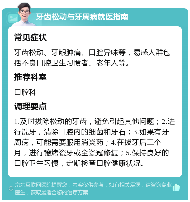 牙齿松动与牙周病就医指南 常见症状 牙齿松动、牙龈肿痛、口腔异味等，易感人群包括不良口腔卫生习惯者、老年人等。 推荐科室 口腔科 调理要点 1.及时拔除松动的牙齿，避免引起其他问题；2.进行洗牙，清除口腔内的细菌和牙石；3.如果有牙周病，可能需要服用消炎药；4.在拔牙后三个月，进行镶烤瓷牙或全瓷冠修复；5.保持良好的口腔卫生习惯，定期检查口腔健康状况。