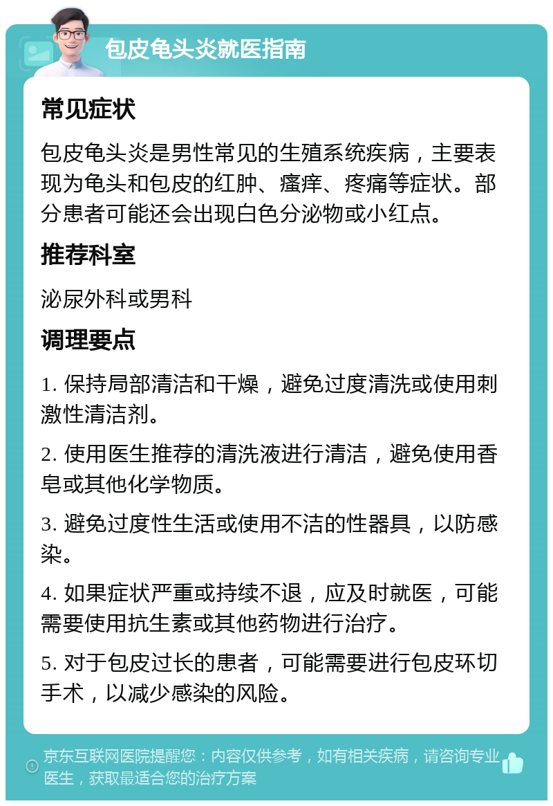 包皮龟头炎就医指南 常见症状 包皮龟头炎是男性常见的生殖系统疾病，主要表现为龟头和包皮的红肿、瘙痒、疼痛等症状。部分患者可能还会出现白色分泌物或小红点。 推荐科室 泌尿外科或男科 调理要点 1. 保持局部清洁和干燥，避免过度清洗或使用刺激性清洁剂。 2. 使用医生推荐的清洗液进行清洁，避免使用香皂或其他化学物质。 3. 避免过度性生活或使用不洁的性器具，以防感染。 4. 如果症状严重或持续不退，应及时就医，可能需要使用抗生素或其他药物进行治疗。 5. 对于包皮过长的患者，可能需要进行包皮环切手术，以减少感染的风险。