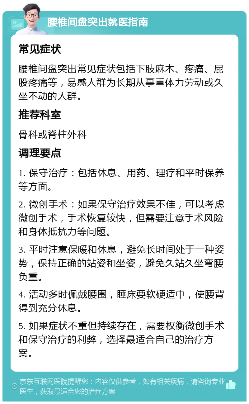 腰椎间盘突出就医指南 常见症状 腰椎间盘突出常见症状包括下肢麻木、疼痛、屁股疼痛等，易感人群为长期从事重体力劳动或久坐不动的人群。 推荐科室 骨科或脊柱外科 调理要点 1. 保守治疗：包括休息、用药、理疗和平时保养等方面。 2. 微创手术：如果保守治疗效果不佳，可以考虑微创手术，手术恢复较快，但需要注意手术风险和身体抵抗力等问题。 3. 平时注意保暖和休息，避免长时间处于一种姿势，保持正确的站姿和坐姿，避免久站久坐弯腰负重。 4. 活动多时佩戴腰围，睡床要软硬适中，使腰背得到充分休息。 5. 如果症状不重但持续存在，需要权衡微创手术和保守治疗的利弊，选择最适合自己的治疗方案。