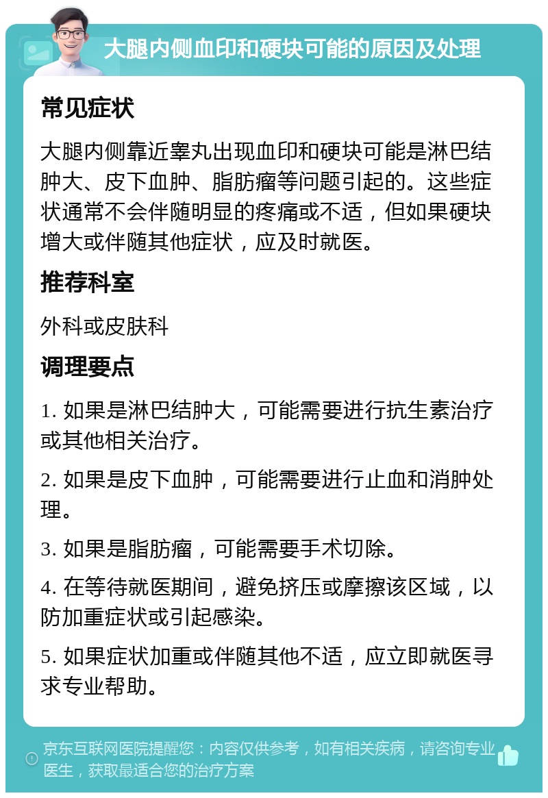 大腿内侧血印和硬块可能的原因及处理 常见症状 大腿内侧靠近睾丸出现血印和硬块可能是淋巴结肿大、皮下血肿、脂肪瘤等问题引起的。这些症状通常不会伴随明显的疼痛或不适，但如果硬块增大或伴随其他症状，应及时就医。 推荐科室 外科或皮肤科 调理要点 1. 如果是淋巴结肿大，可能需要进行抗生素治疗或其他相关治疗。 2. 如果是皮下血肿，可能需要进行止血和消肿处理。 3. 如果是脂肪瘤，可能需要手术切除。 4. 在等待就医期间，避免挤压或摩擦该区域，以防加重症状或引起感染。 5. 如果症状加重或伴随其他不适，应立即就医寻求专业帮助。