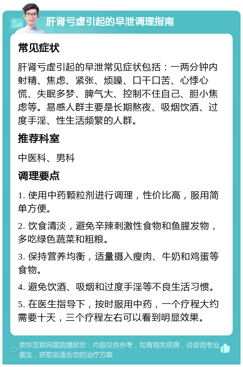 肝肾亏虚引起的早泄调理指南 常见症状 肝肾亏虚引起的早泄常见症状包括：一两分钟内射精、焦虑、紧张、烦躁、口干口苦、心悸心慌、失眠多梦、脾气大、控制不住自己、胆小焦虑等。易感人群主要是长期熬夜、吸烟饮酒、过度手淫、性生活频繁的人群。 推荐科室 中医科、男科 调理要点 1. 使用中药颗粒剂进行调理，性价比高，服用简单方便。 2. 饮食清淡，避免辛辣刺激性食物和鱼腥发物，多吃绿色蔬菜和粗粮。 3. 保持营养均衡，适量摄入瘦肉、牛奶和鸡蛋等食物。 4. 避免饮酒、吸烟和过度手淫等不良生活习惯。 5. 在医生指导下，按时服用中药，一个疗程大约需要十天，三个疗程左右可以看到明显效果。