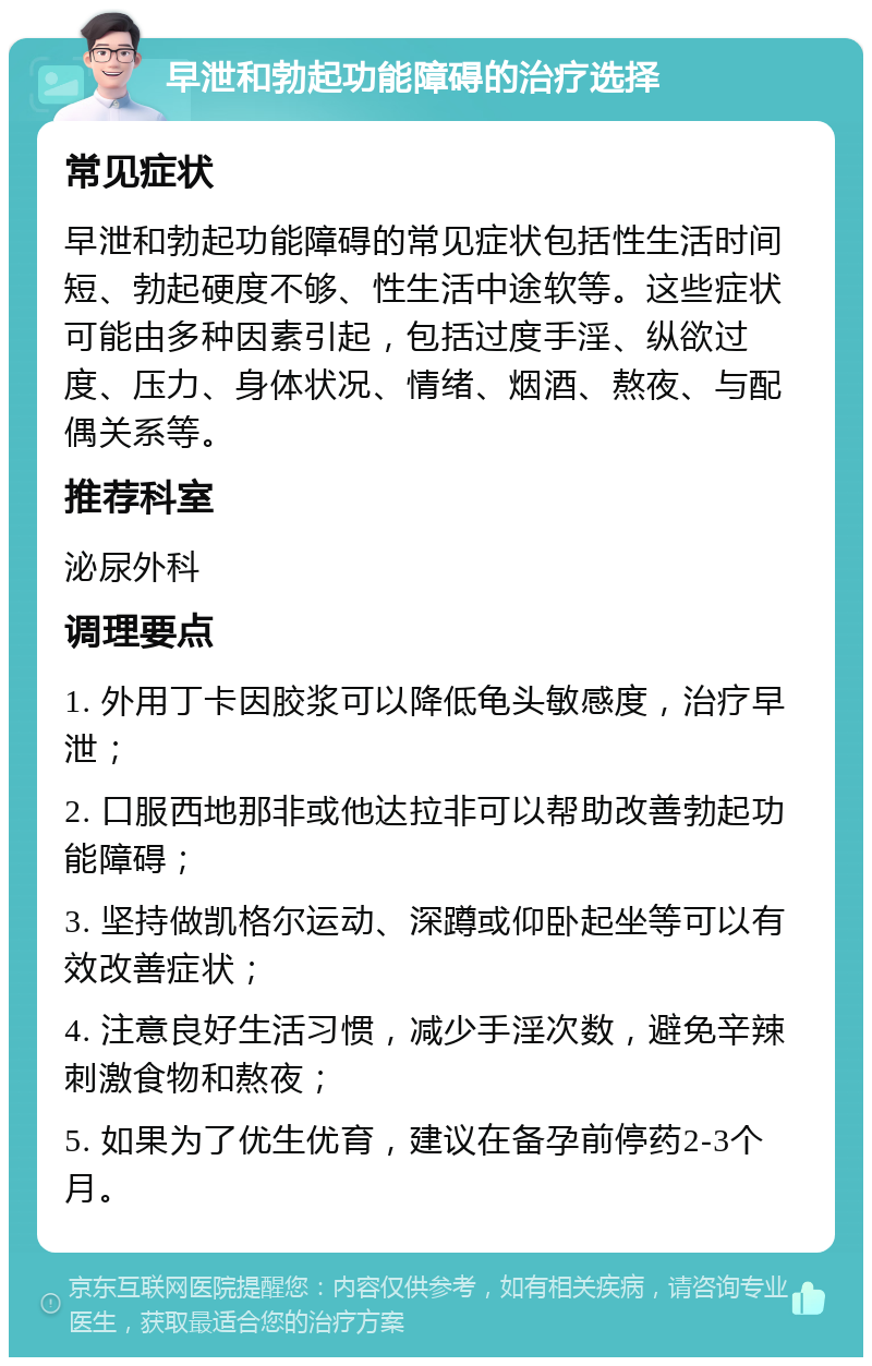 早泄和勃起功能障碍的治疗选择 常见症状 早泄和勃起功能障碍的常见症状包括性生活时间短、勃起硬度不够、性生活中途软等。这些症状可能由多种因素引起，包括过度手淫、纵欲过度、压力、身体状况、情绪、烟酒、熬夜、与配偶关系等。 推荐科室 泌尿外科 调理要点 1. 外用丁卡因胶浆可以降低龟头敏感度，治疗早泄； 2. 口服西地那非或他达拉非可以帮助改善勃起功能障碍； 3. 坚持做凯格尔运动、深蹲或仰卧起坐等可以有效改善症状； 4. 注意良好生活习惯，减少手淫次数，避免辛辣刺激食物和熬夜； 5. 如果为了优生优育，建议在备孕前停药2-3个月。