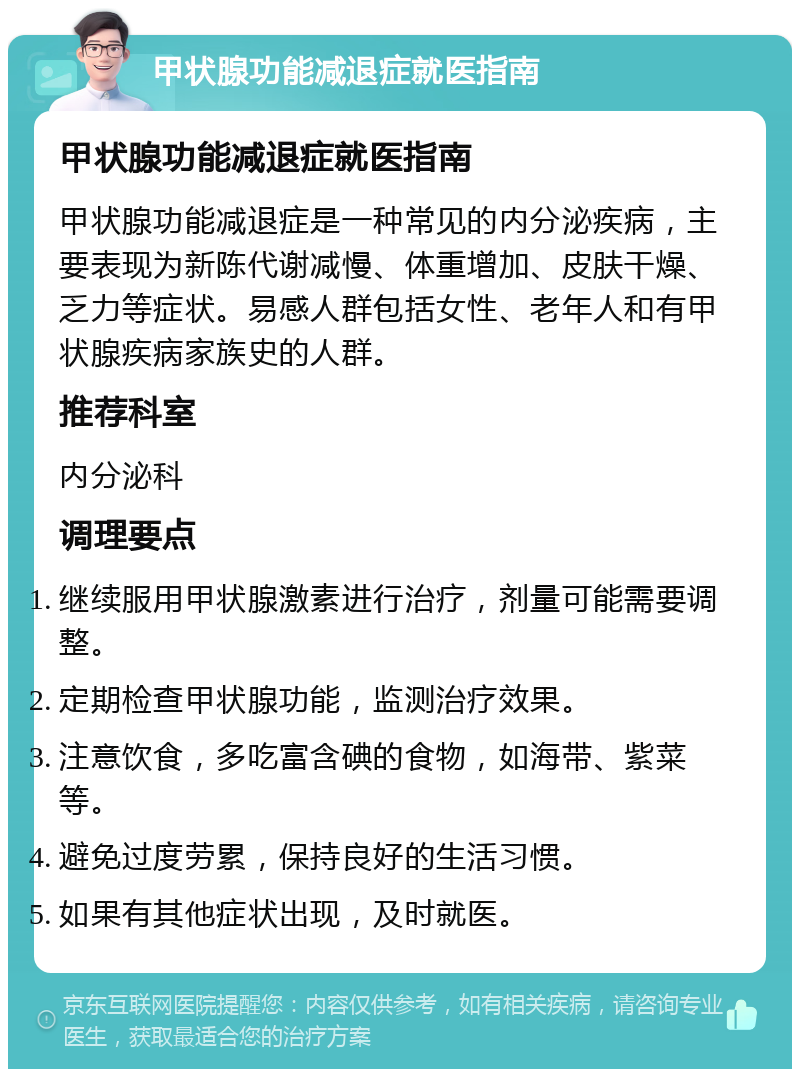 甲状腺功能减退症就医指南 甲状腺功能减退症就医指南 甲状腺功能减退症是一种常见的内分泌疾病，主要表现为新陈代谢减慢、体重增加、皮肤干燥、乏力等症状。易感人群包括女性、老年人和有甲状腺疾病家族史的人群。 推荐科室 内分泌科 调理要点 继续服用甲状腺激素进行治疗，剂量可能需要调整。 定期检查甲状腺功能，监测治疗效果。 注意饮食，多吃富含碘的食物，如海带、紫菜等。 避免过度劳累，保持良好的生活习惯。 如果有其他症状出现，及时就医。