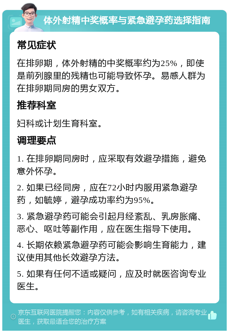 体外射精中奖概率与紧急避孕药选择指南 常见症状 在排卵期，体外射精的中奖概率约为25%，即使是前列腺里的残精也可能导致怀孕。易感人群为在排卵期同房的男女双方。 推荐科室 妇科或计划生育科室。 调理要点 1. 在排卵期同房时，应采取有效避孕措施，避免意外怀孕。 2. 如果已经同房，应在72小时内服用紧急避孕药，如毓婷，避孕成功率约为95%。 3. 紧急避孕药可能会引起月经紊乱、乳房胀痛、恶心、呕吐等副作用，应在医生指导下使用。 4. 长期依赖紧急避孕药可能会影响生育能力，建议使用其他长效避孕方法。 5. 如果有任何不适或疑问，应及时就医咨询专业医生。