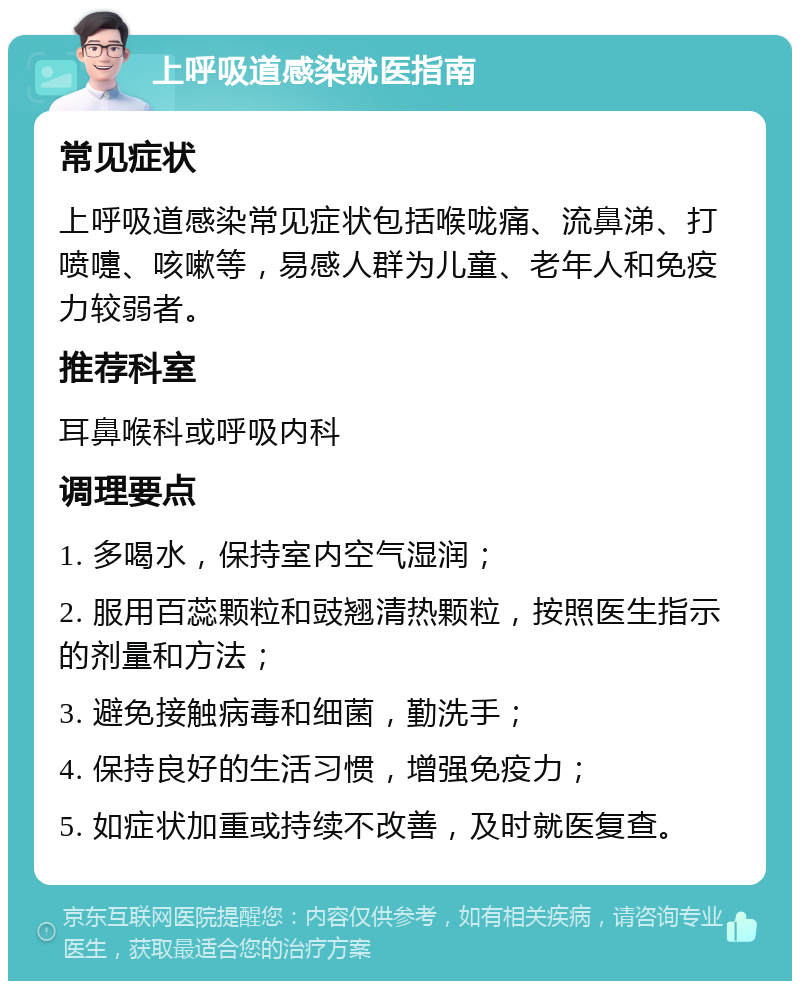 上呼吸道感染就医指南 常见症状 上呼吸道感染常见症状包括喉咙痛、流鼻涕、打喷嚏、咳嗽等，易感人群为儿童、老年人和免疫力较弱者。 推荐科室 耳鼻喉科或呼吸内科 调理要点 1. 多喝水，保持室内空气湿润； 2. 服用百蕊颗粒和豉翘清热颗粒，按照医生指示的剂量和方法； 3. 避免接触病毒和细菌，勤洗手； 4. 保持良好的生活习惯，增强免疫力； 5. 如症状加重或持续不改善，及时就医复查。