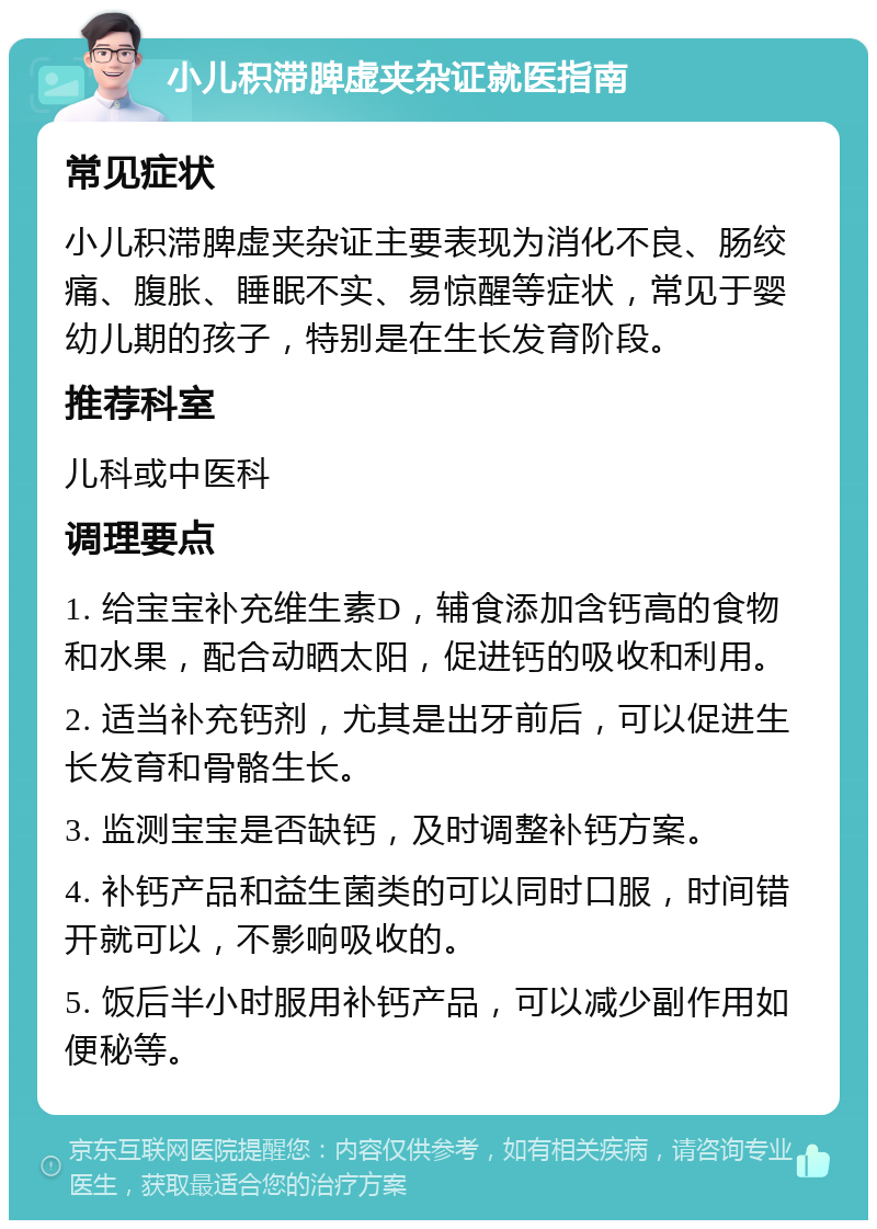 小儿积滞脾虚夹杂证就医指南 常见症状 小儿积滞脾虚夹杂证主要表现为消化不良、肠绞痛、腹胀、睡眠不实、易惊醒等症状，常见于婴幼儿期的孩子，特别是在生长发育阶段。 推荐科室 儿科或中医科 调理要点 1. 给宝宝补充维生素D，辅食添加含钙高的食物和水果，配合动晒太阳，促进钙的吸收和利用。 2. 适当补充钙剂，尤其是出牙前后，可以促进生长发育和骨骼生长。 3. 监测宝宝是否缺钙，及时调整补钙方案。 4. 补钙产品和益生菌类的可以同时口服，时间错开就可以，不影响吸收的。 5. 饭后半小时服用补钙产品，可以减少副作用如便秘等。