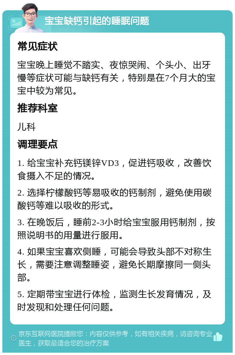 宝宝缺钙引起的睡眠问题 常见症状 宝宝晚上睡觉不踏实、夜惊哭闹、个头小、出牙慢等症状可能与缺钙有关，特别是在7个月大的宝宝中较为常见。 推荐科室 儿科 调理要点 1. 给宝宝补充钙镁锌VD3，促进钙吸收，改善饮食摄入不足的情况。 2. 选择柠檬酸钙等易吸收的钙制剂，避免使用碳酸钙等难以吸收的形式。 3. 在晚饭后，睡前2-3小时给宝宝服用钙制剂，按照说明书的用量进行服用。 4. 如果宝宝喜欢侧睡，可能会导致头部不对称生长，需要注意调整睡姿，避免长期摩擦同一侧头部。 5. 定期带宝宝进行体检，监测生长发育情况，及时发现和处理任何问题。