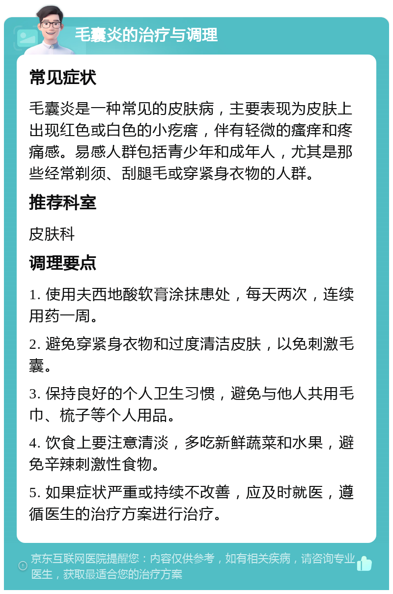 毛囊炎的治疗与调理 常见症状 毛囊炎是一种常见的皮肤病，主要表现为皮肤上出现红色或白色的小疙瘩，伴有轻微的瘙痒和疼痛感。易感人群包括青少年和成年人，尤其是那些经常剃须、刮腿毛或穿紧身衣物的人群。 推荐科室 皮肤科 调理要点 1. 使用夫西地酸软膏涂抹患处，每天两次，连续用药一周。 2. 避免穿紧身衣物和过度清洁皮肤，以免刺激毛囊。 3. 保持良好的个人卫生习惯，避免与他人共用毛巾、梳子等个人用品。 4. 饮食上要注意清淡，多吃新鲜蔬菜和水果，避免辛辣刺激性食物。 5. 如果症状严重或持续不改善，应及时就医，遵循医生的治疗方案进行治疗。