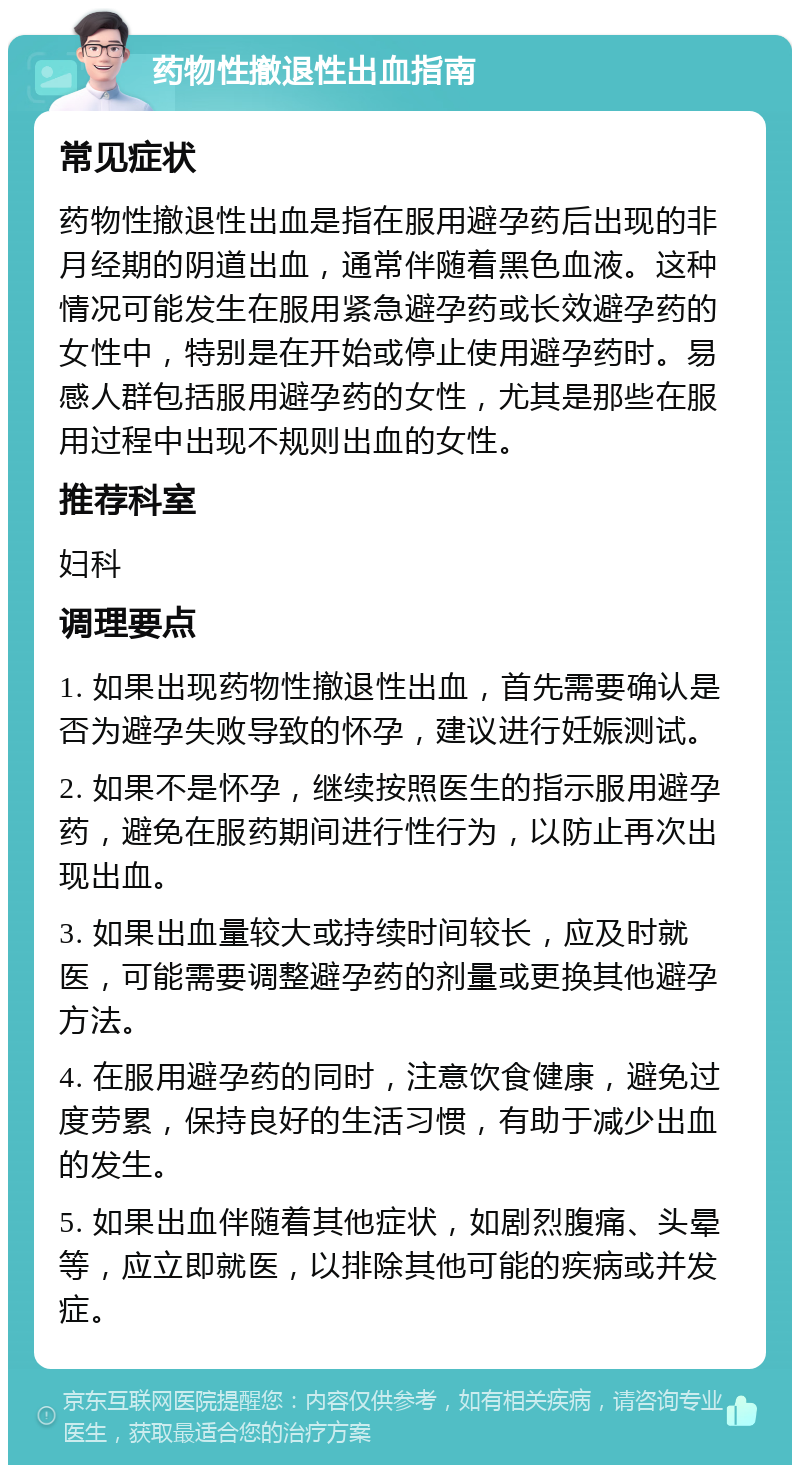 药物性撤退性出血指南 常见症状 药物性撤退性出血是指在服用避孕药后出现的非月经期的阴道出血，通常伴随着黑色血液。这种情况可能发生在服用紧急避孕药或长效避孕药的女性中，特别是在开始或停止使用避孕药时。易感人群包括服用避孕药的女性，尤其是那些在服用过程中出现不规则出血的女性。 推荐科室 妇科 调理要点 1. 如果出现药物性撤退性出血，首先需要确认是否为避孕失败导致的怀孕，建议进行妊娠测试。 2. 如果不是怀孕，继续按照医生的指示服用避孕药，避免在服药期间进行性行为，以防止再次出现出血。 3. 如果出血量较大或持续时间较长，应及时就医，可能需要调整避孕药的剂量或更换其他避孕方法。 4. 在服用避孕药的同时，注意饮食健康，避免过度劳累，保持良好的生活习惯，有助于减少出血的发生。 5. 如果出血伴随着其他症状，如剧烈腹痛、头晕等，应立即就医，以排除其他可能的疾病或并发症。