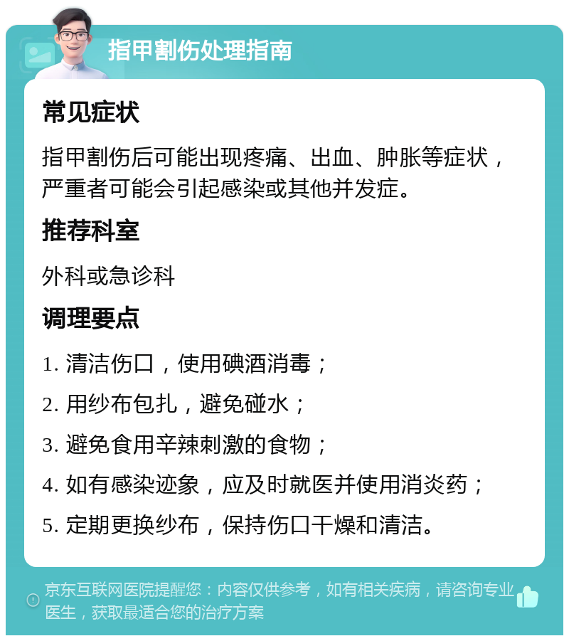 指甲割伤处理指南 常见症状 指甲割伤后可能出现疼痛、出血、肿胀等症状，严重者可能会引起感染或其他并发症。 推荐科室 外科或急诊科 调理要点 1. 清洁伤口，使用碘酒消毒； 2. 用纱布包扎，避免碰水； 3. 避免食用辛辣刺激的食物； 4. 如有感染迹象，应及时就医并使用消炎药； 5. 定期更换纱布，保持伤口干燥和清洁。