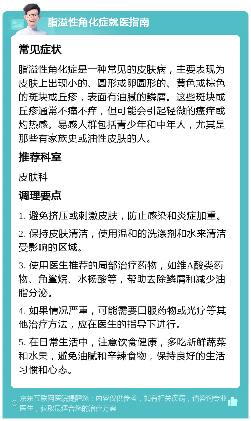 脂溢性角化症就医指南 常见症状 脂溢性角化症是一种常见的皮肤病，主要表现为皮肤上出现小的、圆形或卵圆形的、黄色或棕色的斑块或丘疹，表面有油腻的鳞屑。这些斑块或丘疹通常不痛不痒，但可能会引起轻微的瘙痒或灼热感。易感人群包括青少年和中年人，尤其是那些有家族史或油性皮肤的人。 推荐科室 皮肤科 调理要点 1. 避免挤压或刺激皮肤，防止感染和炎症加重。 2. 保持皮肤清洁，使用温和的洗涤剂和水来清洁受影响的区域。 3. 使用医生推荐的局部治疗药物，如维A酸类药物、角鲨烷、水杨酸等，帮助去除鳞屑和减少油脂分泌。 4. 如果情况严重，可能需要口服药物或光疗等其他治疗方法，应在医生的指导下进行。 5. 在日常生活中，注意饮食健康，多吃新鲜蔬菜和水果，避免油腻和辛辣食物，保持良好的生活习惯和心态。