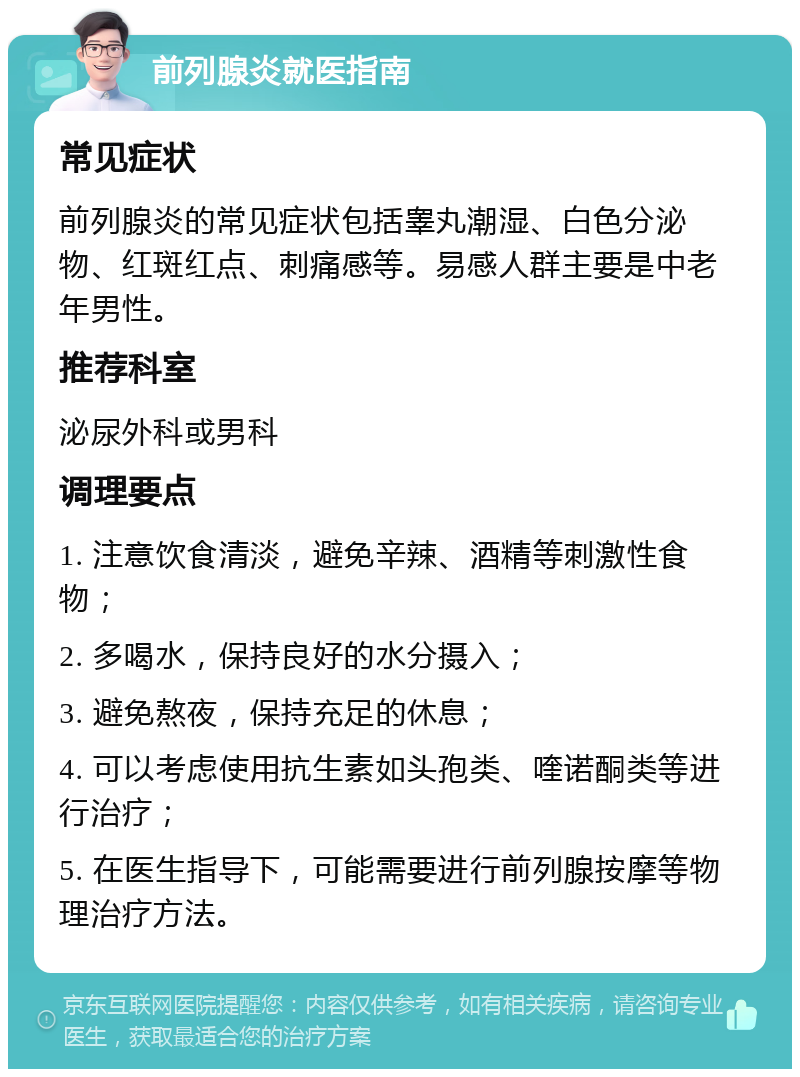 前列腺炎就医指南 常见症状 前列腺炎的常见症状包括睾丸潮湿、白色分泌物、红斑红点、刺痛感等。易感人群主要是中老年男性。 推荐科室 泌尿外科或男科 调理要点 1. 注意饮食清淡，避免辛辣、酒精等刺激性食物； 2. 多喝水，保持良好的水分摄入； 3. 避免熬夜，保持充足的休息； 4. 可以考虑使用抗生素如头孢类、喹诺酮类等进行治疗； 5. 在医生指导下，可能需要进行前列腺按摩等物理治疗方法。