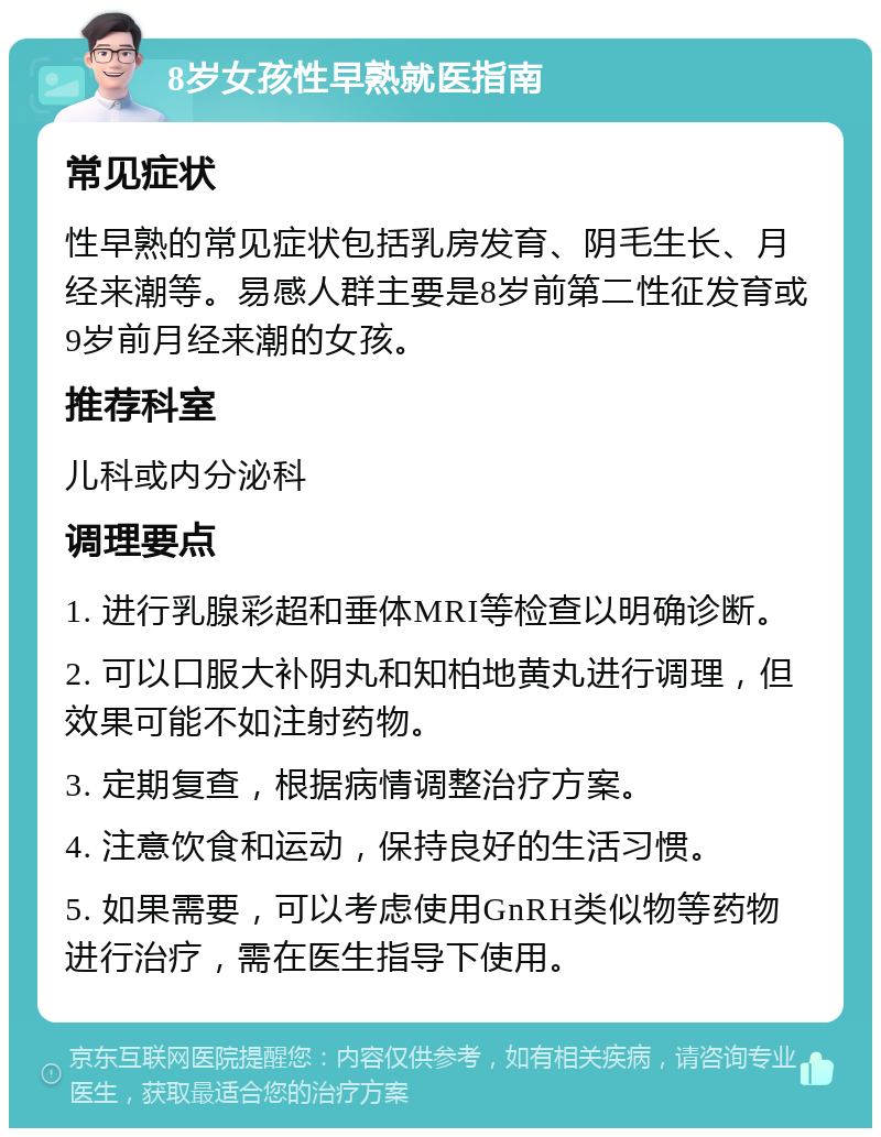 8岁女孩性早熟就医指南 常见症状 性早熟的常见症状包括乳房发育、阴毛生长、月经来潮等。易感人群主要是8岁前第二性征发育或9岁前月经来潮的女孩。 推荐科室 儿科或内分泌科 调理要点 1. 进行乳腺彩超和垂体MRI等检查以明确诊断。 2. 可以口服大补阴丸和知柏地黄丸进行调理，但效果可能不如注射药物。 3. 定期复查，根据病情调整治疗方案。 4. 注意饮食和运动，保持良好的生活习惯。 5. 如果需要，可以考虑使用GnRH类似物等药物进行治疗，需在医生指导下使用。