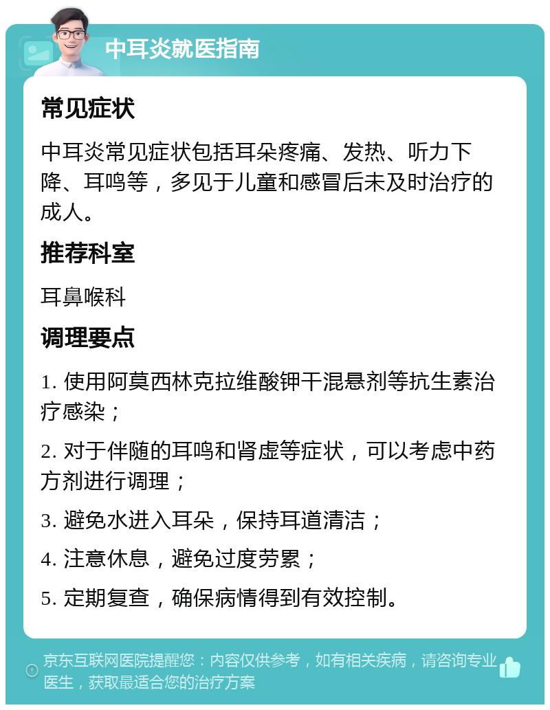 中耳炎就医指南 常见症状 中耳炎常见症状包括耳朵疼痛、发热、听力下降、耳鸣等，多见于儿童和感冒后未及时治疗的成人。 推荐科室 耳鼻喉科 调理要点 1. 使用阿莫西林克拉维酸钾干混悬剂等抗生素治疗感染； 2. 对于伴随的耳鸣和肾虚等症状，可以考虑中药方剂进行调理； 3. 避免水进入耳朵，保持耳道清洁； 4. 注意休息，避免过度劳累； 5. 定期复查，确保病情得到有效控制。