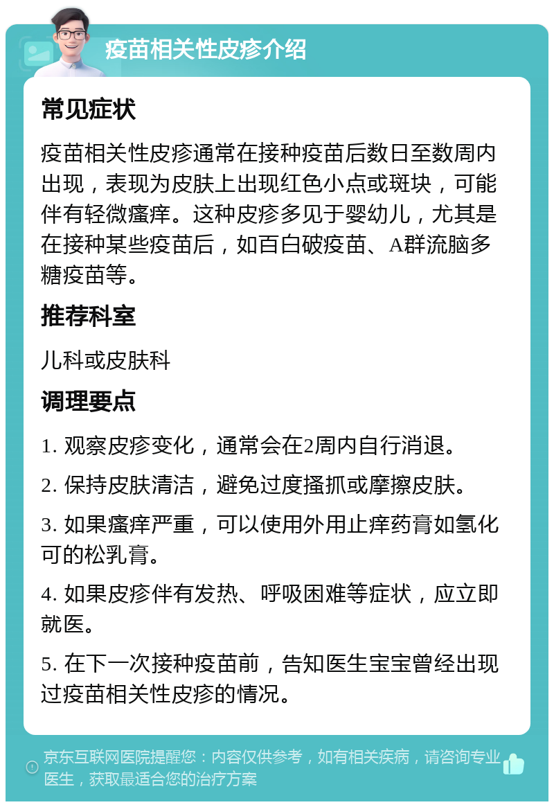 疫苗相关性皮疹介绍 常见症状 疫苗相关性皮疹通常在接种疫苗后数日至数周内出现，表现为皮肤上出现红色小点或斑块，可能伴有轻微瘙痒。这种皮疹多见于婴幼儿，尤其是在接种某些疫苗后，如百白破疫苗、A群流脑多糖疫苗等。 推荐科室 儿科或皮肤科 调理要点 1. 观察皮疹变化，通常会在2周内自行消退。 2. 保持皮肤清洁，避免过度搔抓或摩擦皮肤。 3. 如果瘙痒严重，可以使用外用止痒药膏如氢化可的松乳膏。 4. 如果皮疹伴有发热、呼吸困难等症状，应立即就医。 5. 在下一次接种疫苗前，告知医生宝宝曾经出现过疫苗相关性皮疹的情况。