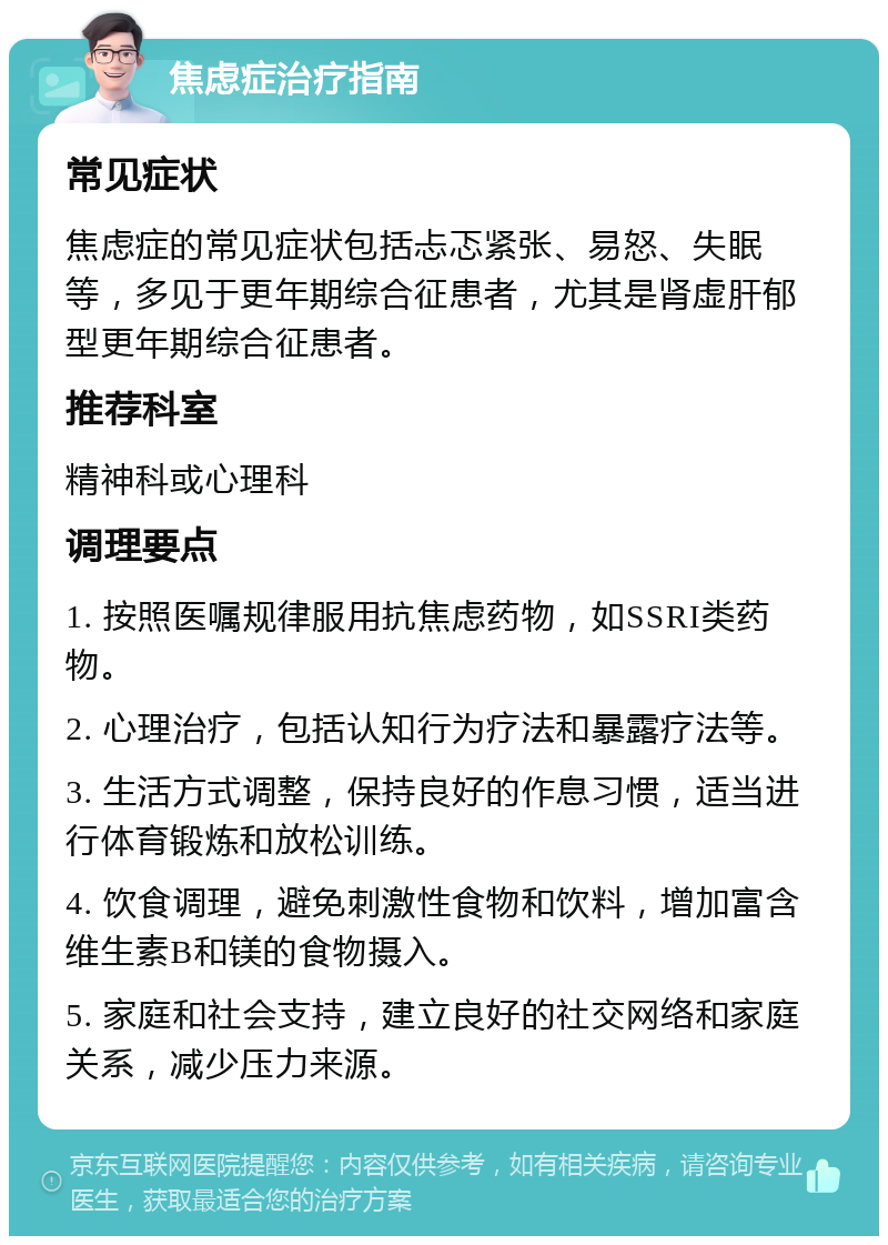 焦虑症治疗指南 常见症状 焦虑症的常见症状包括忐忑紧张、易怒、失眠等，多见于更年期综合征患者，尤其是肾虚肝郁型更年期综合征患者。 推荐科室 精神科或心理科 调理要点 1. 按照医嘱规律服用抗焦虑药物，如SSRI类药物。 2. 心理治疗，包括认知行为疗法和暴露疗法等。 3. 生活方式调整，保持良好的作息习惯，适当进行体育锻炼和放松训练。 4. 饮食调理，避免刺激性食物和饮料，增加富含维生素B和镁的食物摄入。 5. 家庭和社会支持，建立良好的社交网络和家庭关系，减少压力来源。