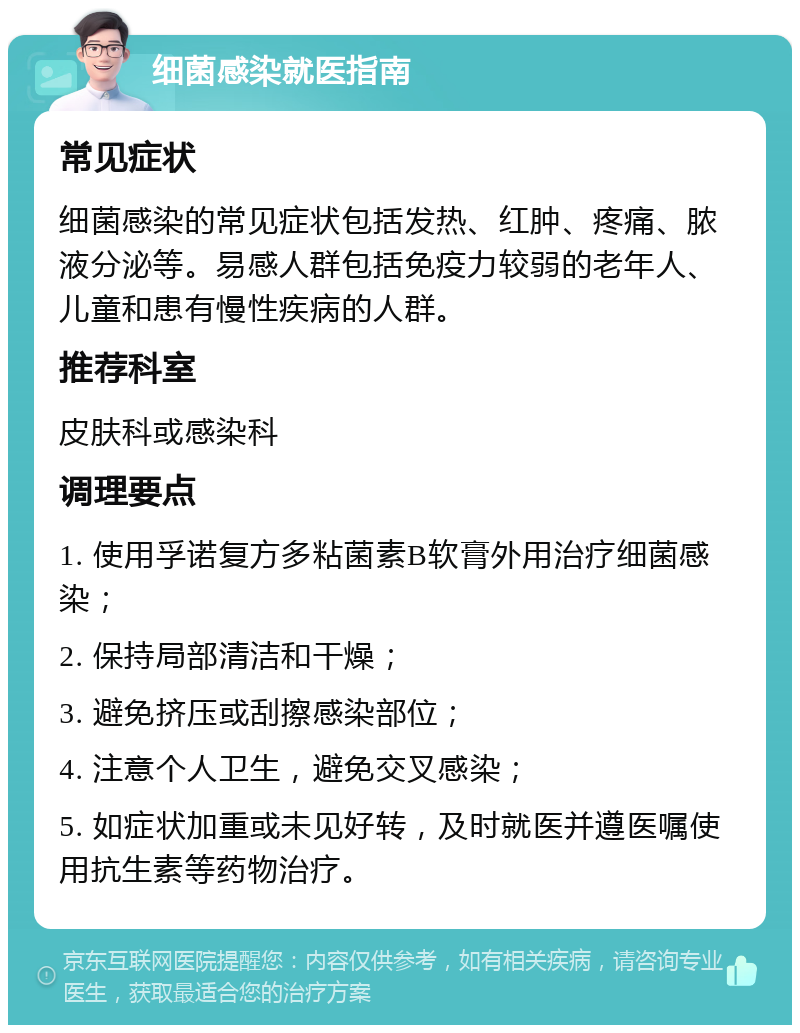 细菌感染就医指南 常见症状 细菌感染的常见症状包括发热、红肿、疼痛、脓液分泌等。易感人群包括免疫力较弱的老年人、儿童和患有慢性疾病的人群。 推荐科室 皮肤科或感染科 调理要点 1. 使用孚诺复方多粘菌素B软膏外用治疗细菌感染； 2. 保持局部清洁和干燥； 3. 避免挤压或刮擦感染部位； 4. 注意个人卫生，避免交叉感染； 5. 如症状加重或未见好转，及时就医并遵医嘱使用抗生素等药物治疗。