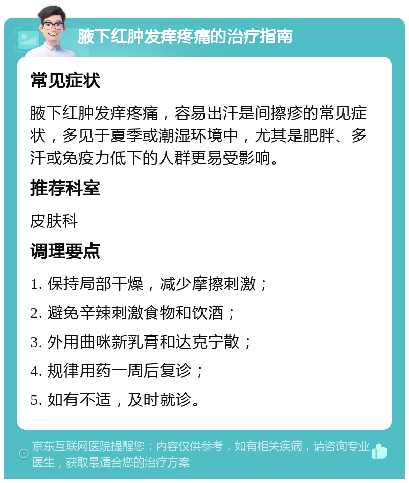 腋下红肿发痒疼痛的治疗指南 常见症状 腋下红肿发痒疼痛，容易出汗是间擦疹的常见症状，多见于夏季或潮湿环境中，尤其是肥胖、多汗或免疫力低下的人群更易受影响。 推荐科室 皮肤科 调理要点 1. 保持局部干燥，减少摩擦刺激； 2. 避免辛辣刺激食物和饮酒； 3. 外用曲咪新乳膏和达克宁散； 4. 规律用药一周后复诊； 5. 如有不适，及时就诊。